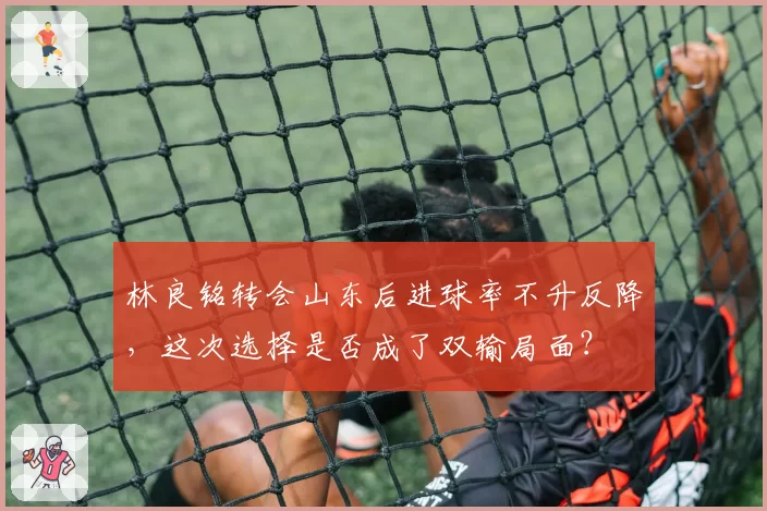 林良铭转会山东后进球率不升反降，这次选择是否成了双输局面？