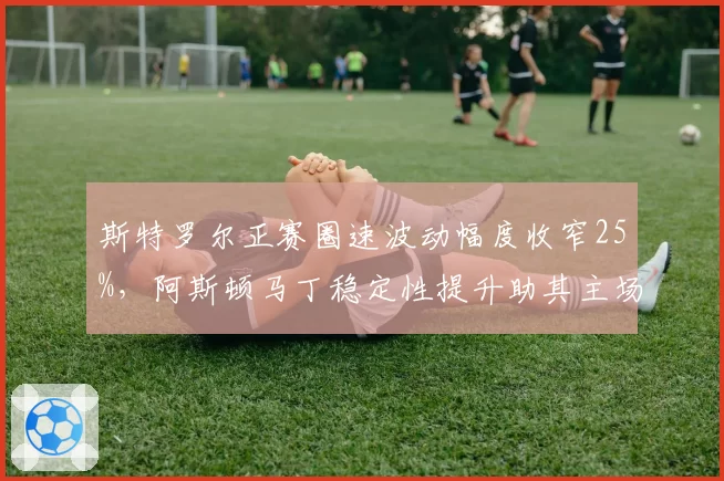 斯特罗尔正赛圈速波动幅度收窄25%,阿斯顿马丁稳定性提升助其主场冲分