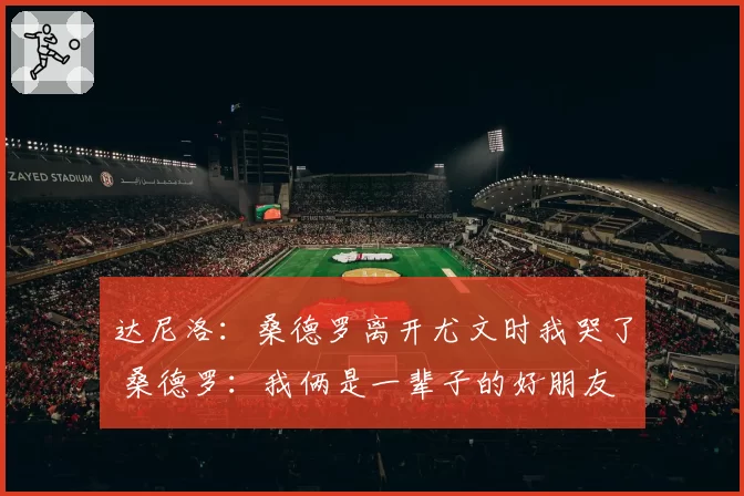 达尼洛：桑德罗离开尤文时我哭了 桑德罗：我俩是一辈子的好朋友