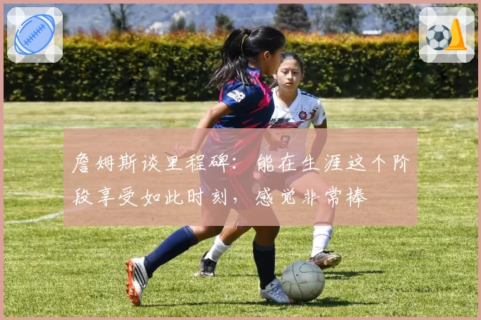 詹姆斯谈里程碑：能在生涯这个阶段享受如此时刻，感觉非常棒