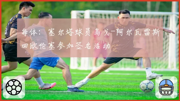 每体:塞尔塔球员乌戈-阿尔瓦雷斯回欧伦塞参加签名活动