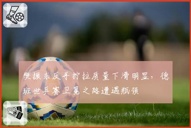 樊振东反手拧拉质量下滑明显，德班世乒赛卫冕之路遭遇瓶颈