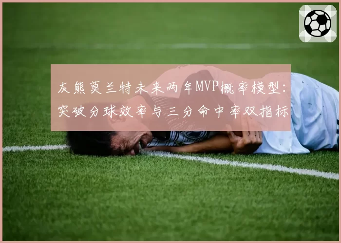 灰熊莫兰特未来两年MVP概率模型：突破分球效率与三分命中率双指标预警