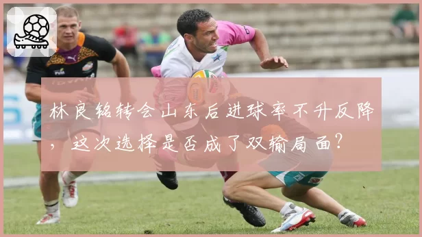 林良铭转会山东后进球率不升反降，这次选择是否成了双输局面？
