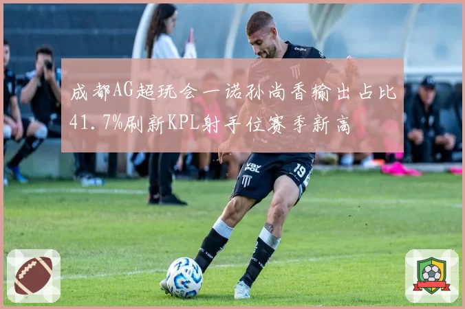 成都AG超玩会一诺孙尚香输出占比41.7%刷新KPL射手位赛季新高