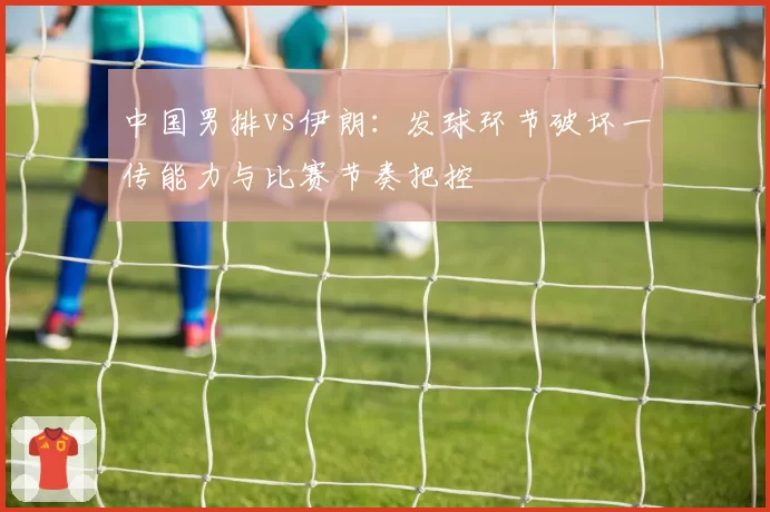 中国男排vs伊朗：发球环节破坏一传能力与比赛节奏把控