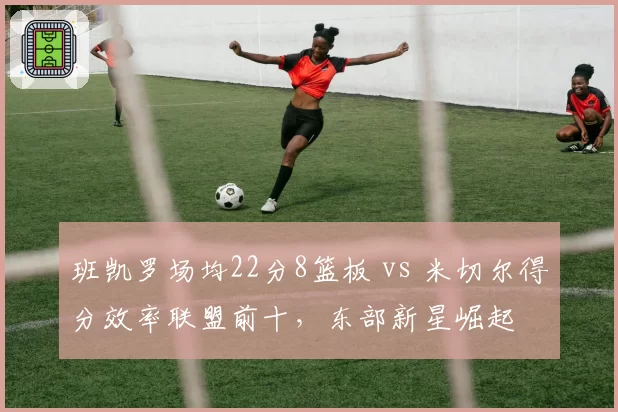 班凯罗场均22分8篮板 vs 米切尔得分效率联盟前十，东部新星崛起