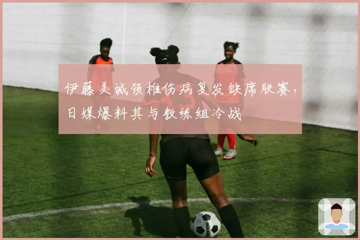 伊藤美诚颈椎伤病复发缺席联赛，日媒爆料其与教练组冷战