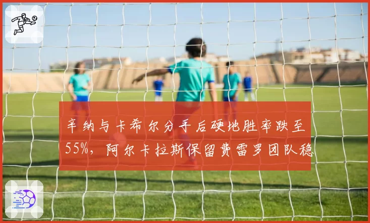 辛纳与卡希尔分手后硬地胜率跌至55%，阿尔卡拉斯保留费雷罗团队稳定性冠绝新生代