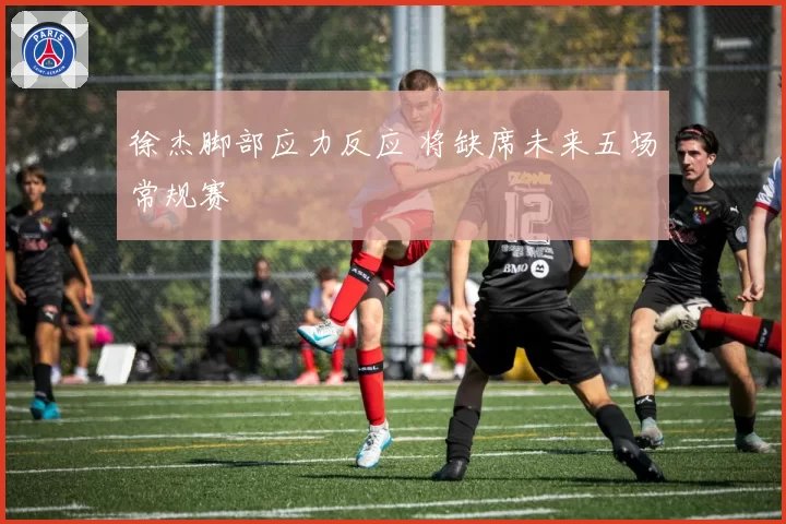 徐杰脚部应力反应 将缺席未来五场常规赛