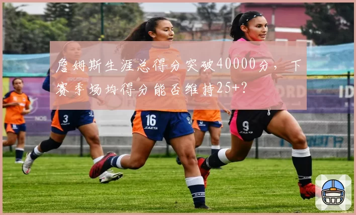 詹姆斯生涯总得分突破40000分，下赛季场均得分能否维持25+？