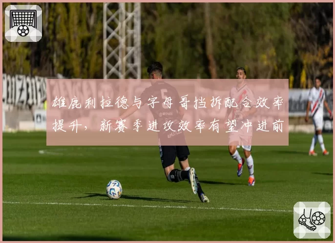 雄鹿利拉德与字母哥挡拆配合效率提升，新赛季进攻效率有望冲进前三