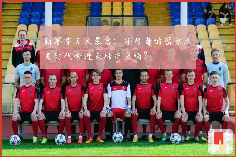 新赛季五大悬念:字母哥的密尔沃基时代会迎来转折点吗?