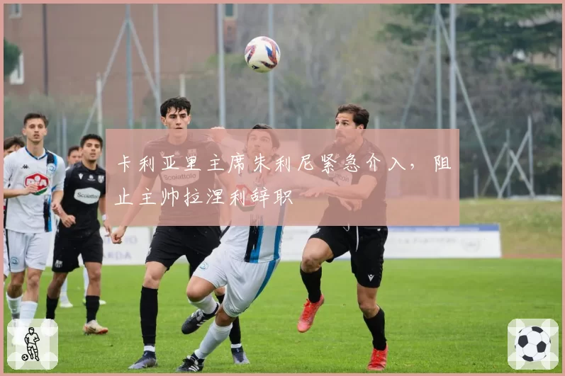 卡利亚里主席朱利尼紧急介入，阻止主帅拉涅利辞职