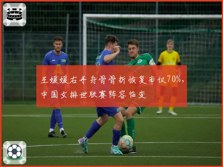 王媛媛右手舟骨骨折恢复率仅70%，中国女排世联赛阵容临变