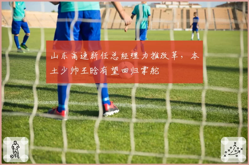 山东高速新任总经理力推改革，本土少帅王晗有望回归掌舵