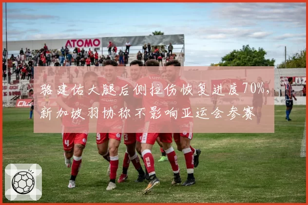 骆建佑大腿后侧拉伤恢复进度70%，新加坡羽协称不影响亚运会参赛