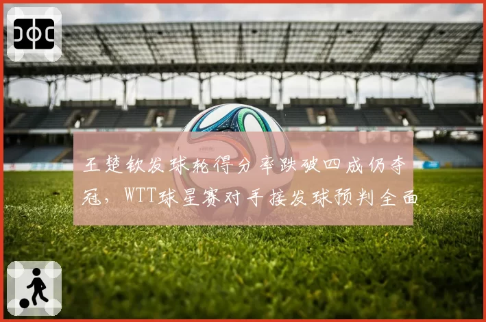 王楚钦发球轮得分率跌破四成仍夺冠,WTT球星赛对手接发球预判全面升级?