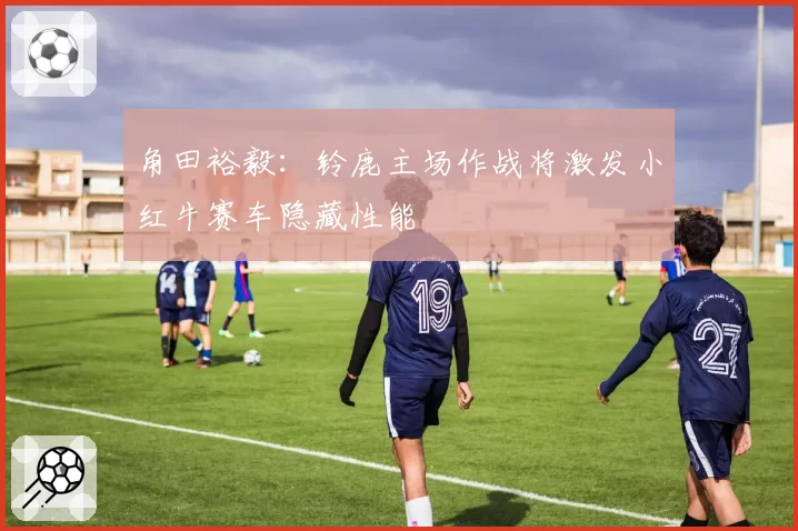 角田裕毅:铃鹿主场作战将激发小红牛赛车隐藏性能