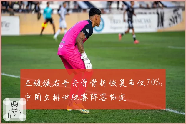 王媛媛右手舟骨骨折恢复率仅70%，中国女排世联赛阵容临变