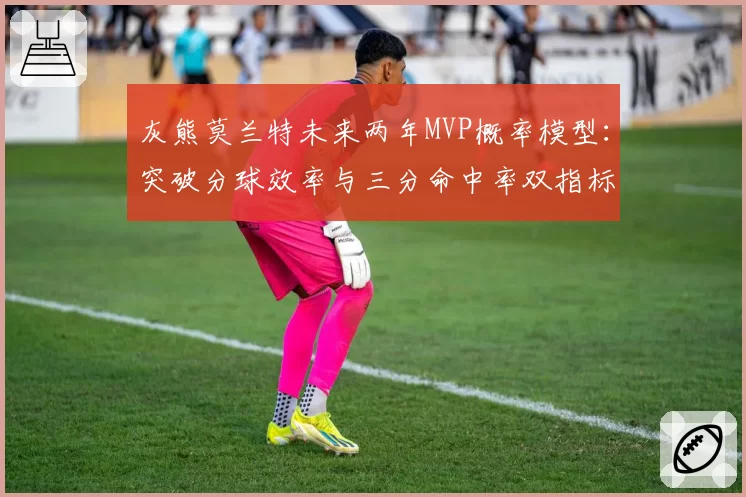 灰熊莫兰特未来两年MVP概率模型：突破分球效率与三分命中率双指标预警