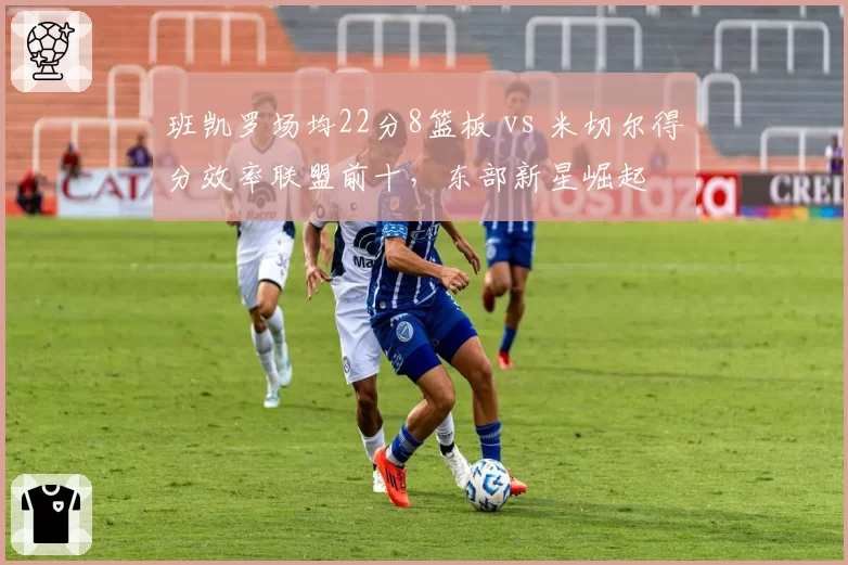 班凯罗场均22分8篮板 vs 米切尔得分效率联盟前十，东部新星崛起