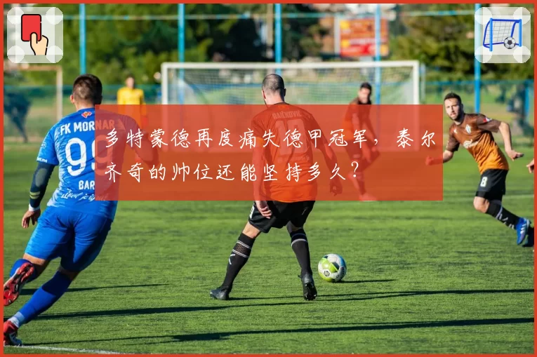 多特蒙德再度痛失德甲冠军,泰尔齐奇的帅位还能坚持多久?