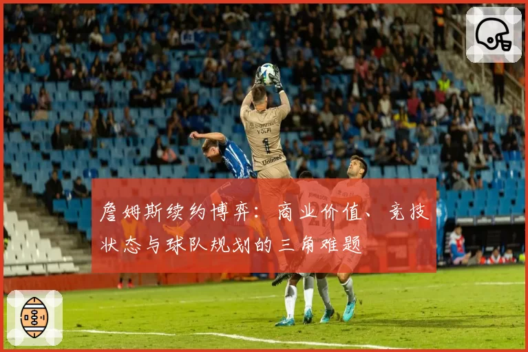 詹姆斯续约博弈：商业价值、竞技状态与球队规划的三角难题