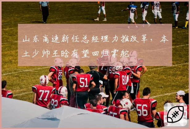 山东高速新任总经理力推改革，本土少帅王晗有望回归掌舵