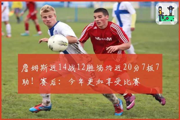 詹姆斯近14战12胜场均近20分7板7助!赛后:今年更加享受比赛