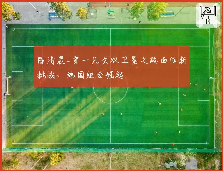 陈清晨_贾一凡女双卫冕之路面临新挑战，韩国组合崛起