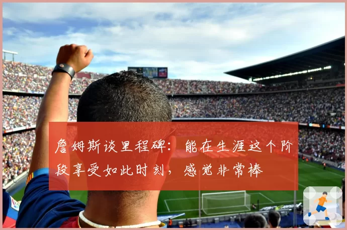 詹姆斯谈里程碑：能在生涯这个阶段享受如此时刻，感觉非常棒