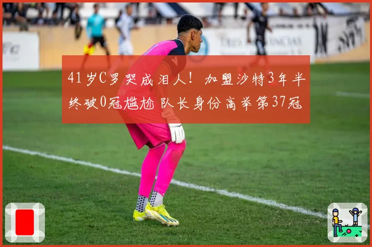 41岁C罗哭成泪人！加盟沙特3年半终破0冠尴尬 队长身份高举第37冠