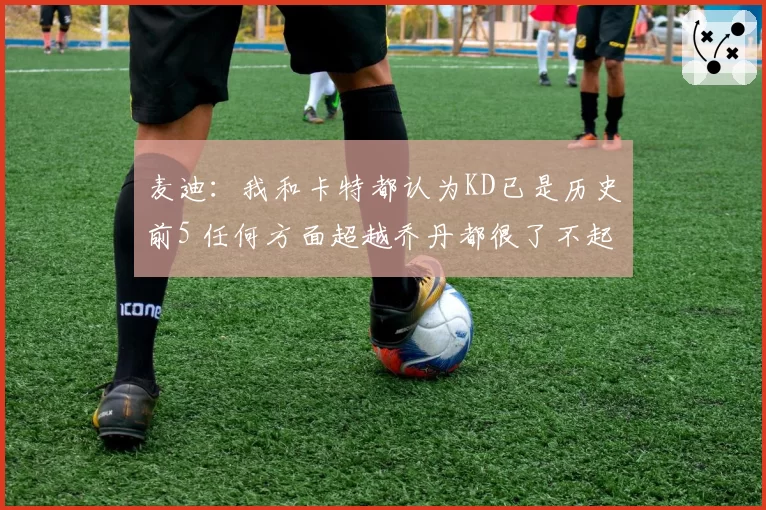 麦迪：我和卡特都认为KD已是历史前5 任何方面超越乔丹都很了不起