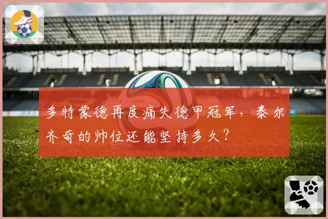 多特蒙德再度痛失德甲冠军，泰尔齐奇的帅位还能坚持多久？
