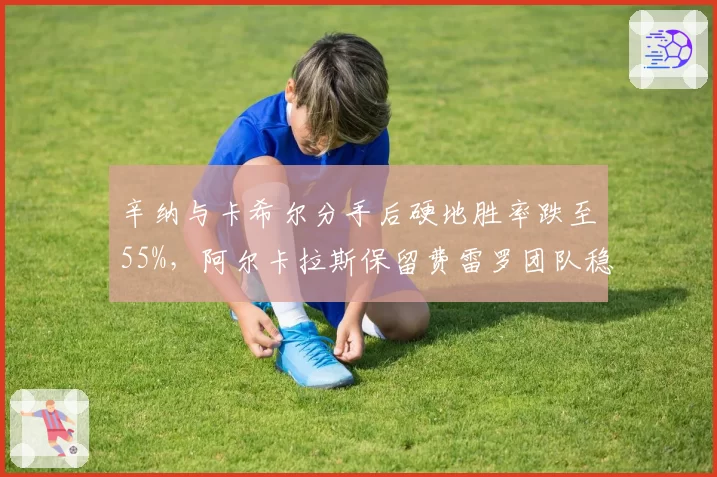 辛纳与卡希尔分手后硬地胜率跌至55%，阿尔卡拉斯保留费雷罗团队稳定性冠绝新生代