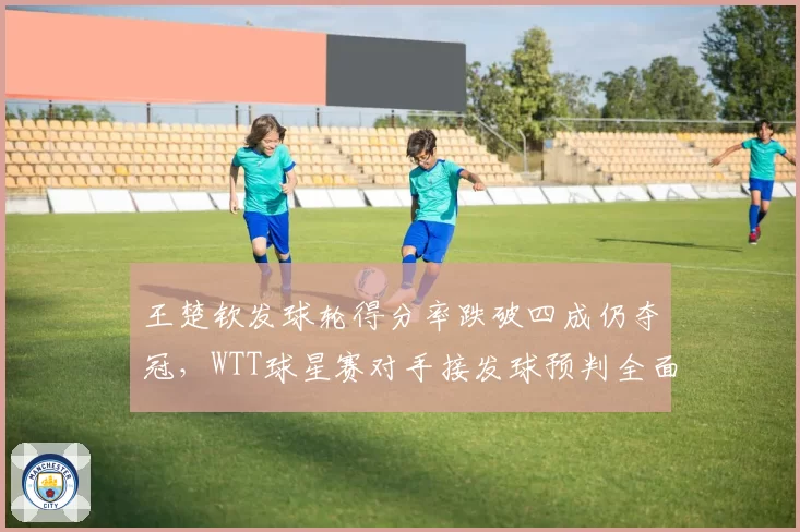 王楚钦发球轮得分率跌破四成仍夺冠,WTT球星赛对手接发球预判全面升级?