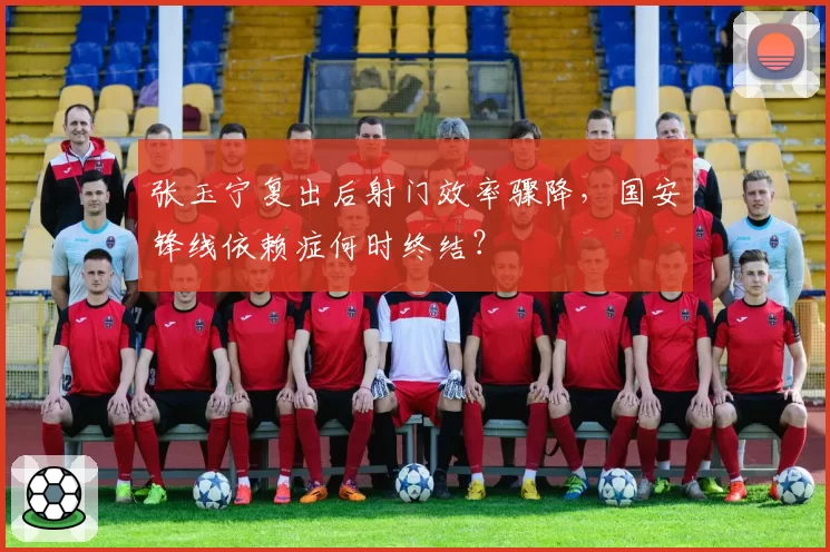 张玉宁复出后射门效率骤降,国安锋线依赖症何时终结?