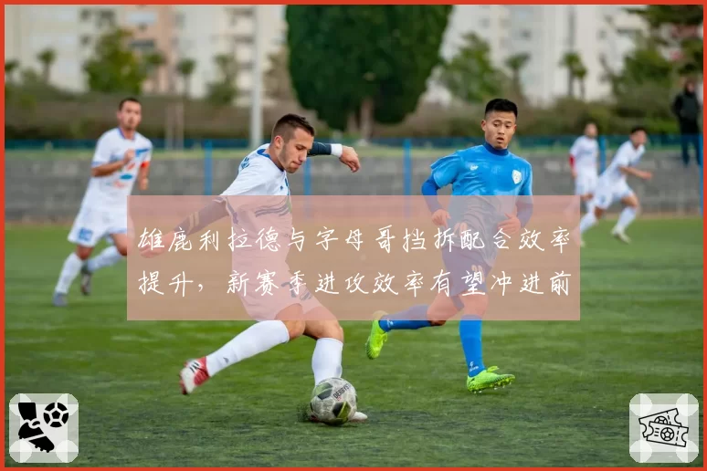 雄鹿利拉德与字母哥挡拆配合效率提升，新赛季进攻效率有望冲进前三