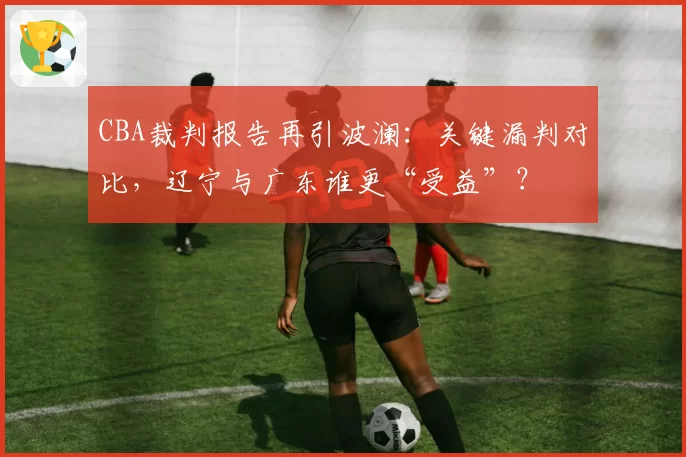 CBA裁判报告再引波澜：关键漏判对比，辽宁与广东谁更“受益”？