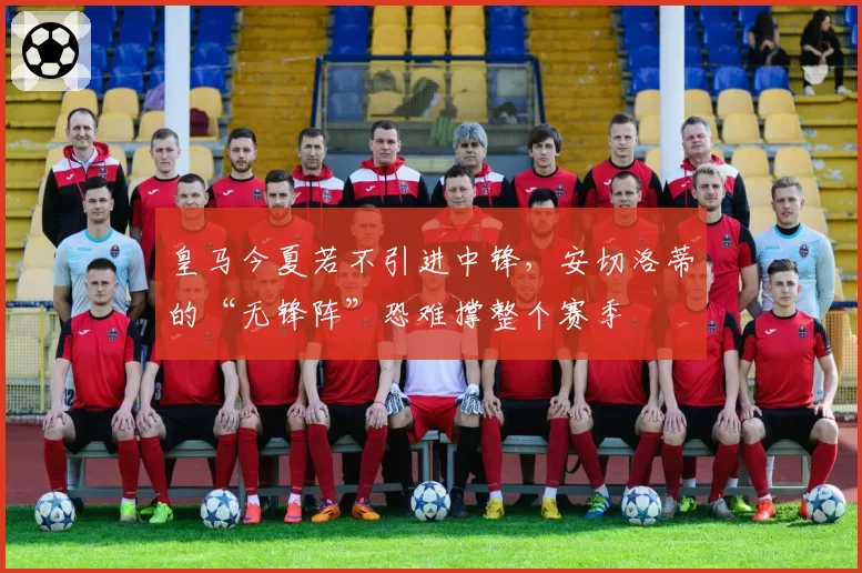 皇马今夏若不引进中锋，安切洛蒂的“无锋阵”恐难撑整个赛季
