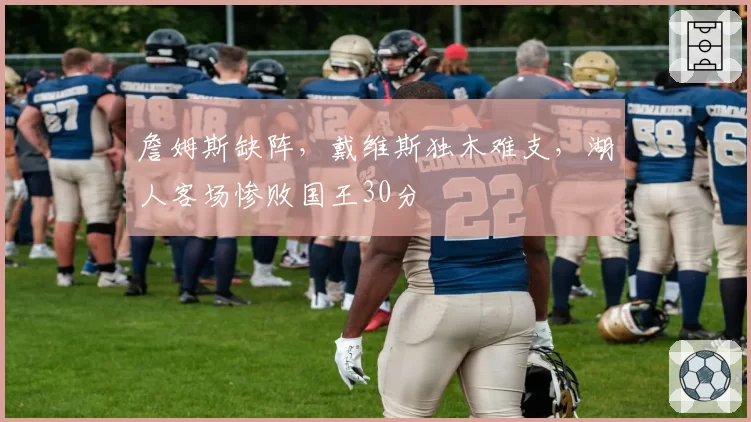 詹姆斯缺阵，戴维斯独木难支，湖人客场惨败国王30分