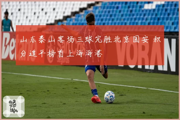 山东泰山客场三球完胜北京国安 积分追平榜首上海海港