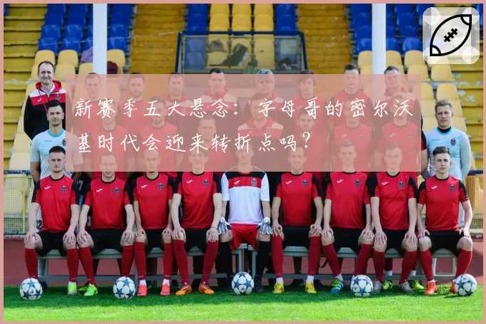 新赛季五大悬念:字母哥的密尔沃基时代会迎来转折点吗?